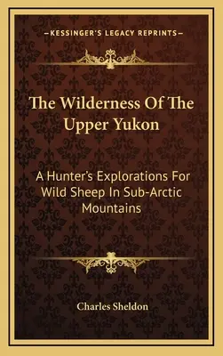 Bezdroża górnego Jukonu: Eksploracje myśliwego w poszukiwaniu dzikich owiec w górach subarktycznych - The Wilderness Of The Upper Yukon: A Hunter's Explorations For Wild Sheep In Sub-Arctic Mountains