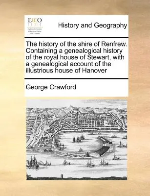 Historia hrabstwa Renfrew. Containing a Genealogical History of the Royal House of Stewart, with a Genealogical Account of the Illustrious H - The History of the Shire of Renfrew. Containing a Genealogical History of the Royal House of Stewart, with a Genealogical Account of the Illustrious H