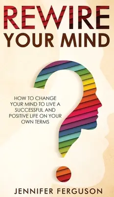 Przekieruj swój umysł: Jak zmienić swój umysł, aby prowadzić udane i pozytywne życie na własnych warunkach - Rewire Your Mind: How To Change Your Mind To Live A Successful And Positive Life On Your Own Terms