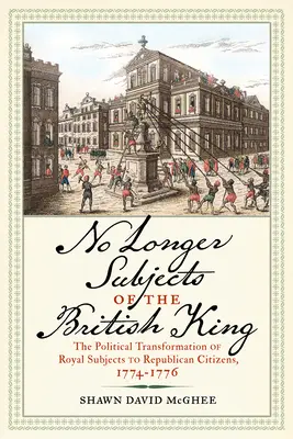 No Longer Subjects of the British King: Polityczna transformacja królewskich poddanych w republikańskich obywateli, 1774-1776 / The Political Transformation of Royal Subjects to Republican Citizens, 1774-1776 - No Longer Subjects of the British King: The Political Transformation of Royal Subjects to Republican Citizens, 1774-1776