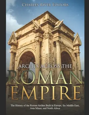 Łuki w Imperium Rzymskim: Historia rzymskich łuków budowanych w Europie, na Bliskim Wschodzie, w Azji Mniejszej i Afryce Północnej - Arches across the Roman Empire: The History of the Roman Arches Built in Europe, the Middle East, Asia Minor, and North Africa