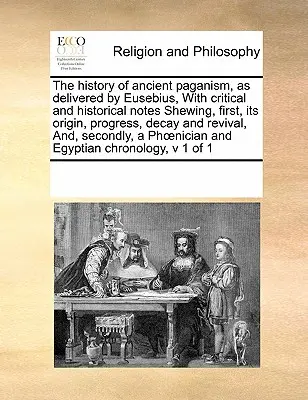The History of Ancient Paganism, as Delivered by Eusebius, with Critical and Historical Notes Shewing, First, Its Origin, Progress, Decay and Revival,