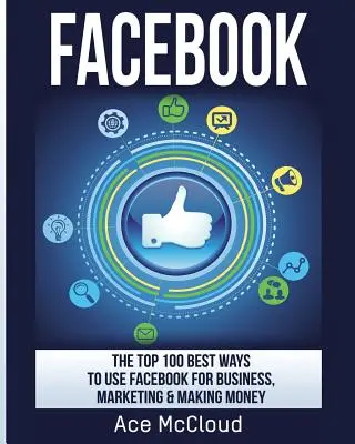 Facebook: 100 najlepszych sposobów na wykorzystanie Facebooka w biznesie, marketingu i zarabianiu pieniędzy - Facebook: The Top 100 Best Ways To Use Facebook For Business, Marketing, & Making Money