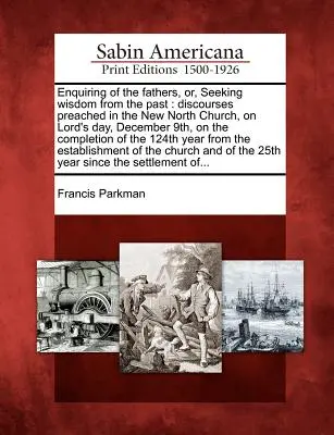 Enquiring of the Fathers, Or, Seeking Wisdom from the Past: Discourses Preached in the New North Church, on the Lord's Day, December 9th, on the Completio - Enquiring of the Fathers, Or, Seeking Wisdom from the Past: Discourses Preached in the New North Church, on Lord's Day, December 9th, on the Completio