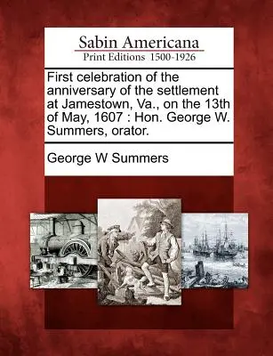 Pierwsze obchody rocznicy osadnictwa w Jamestown, Va., 13 maja 1607 r: George W. Summers, Orator. - First Celebration of the Anniversary of the Settlement at Jamestown, Va., on the 13th of May, 1607: Hon. George W. Summers, Orator.